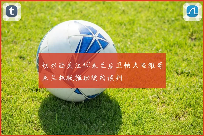 切尔西关注AC米兰后卫帕夫洛维奇米兰积极推动续约谈判
