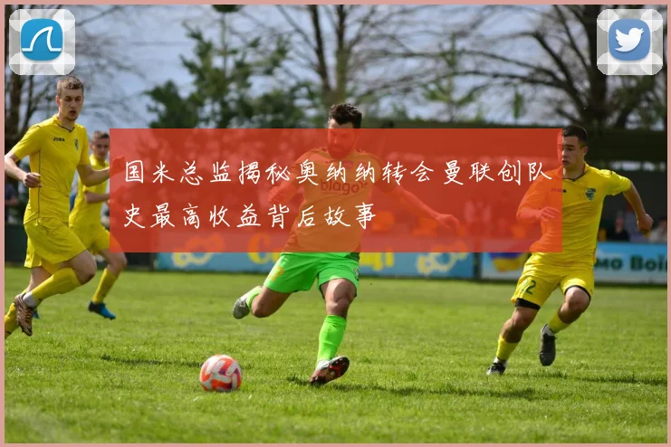 国米总监揭秘奥纳纳转会曼联创队史最高收益背后故事