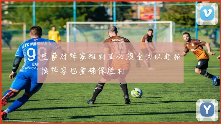 巴萨对阵塞维利亚必须全力以赴轮换阵容也要确保胜利