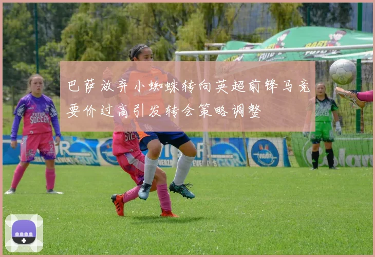 巴萨放弃小蜘蛛转向英超前锋马竞要价过高引发转会策略调整