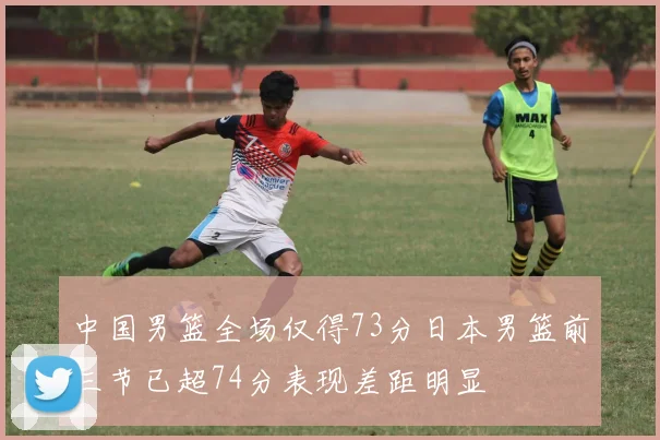 中国男篮全场仅得73分日本男篮前三节已超74分表现差距明显