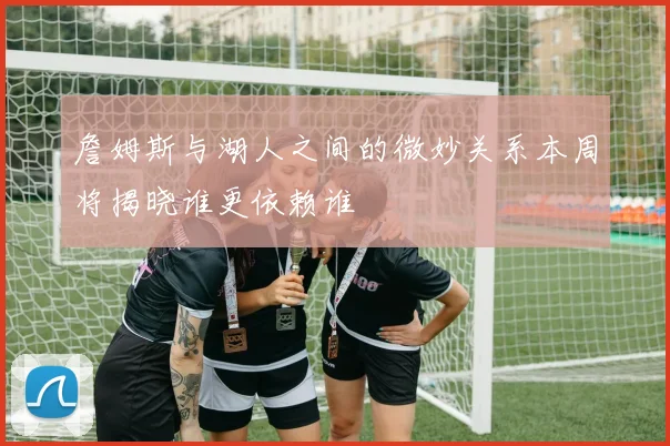 詹姆斯与湖人之间的微妙关系本周将揭晓谁更依赖谁
