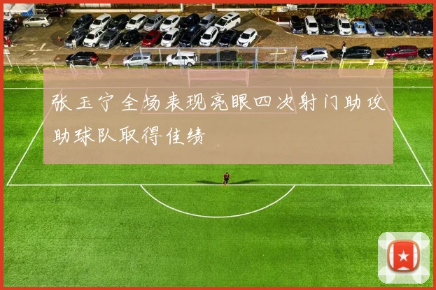 张玉宁全场表现亮眼四次射门助攻助球队取得佳绩