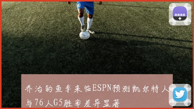 乔治钓鱼季来临ESPN预测凯尔特人与76人G5胜率差异显著