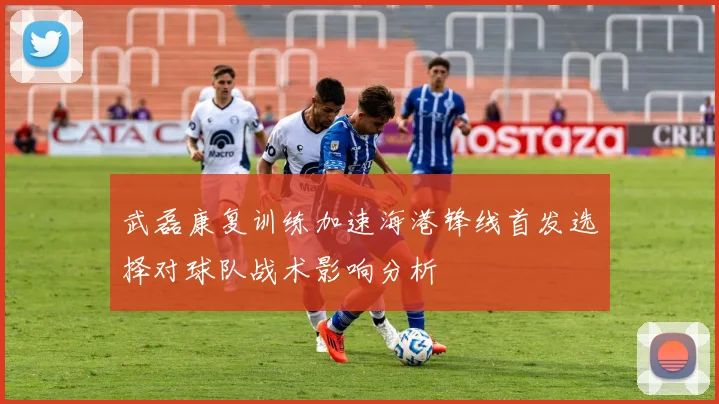 武磊康复训练加速海港锋线首发选择对球队战术影响分析