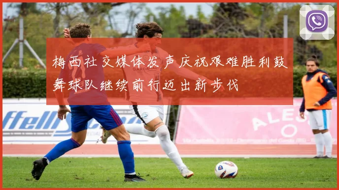 梅西社交媒体发声庆祝艰难胜利鼓舞球队继续前行迈出新步伐