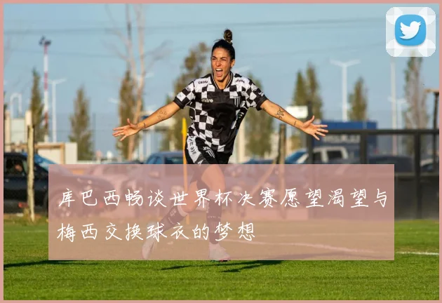 库巴西畅谈世界杯决赛愿望渴望与梅西交换球衣的梦想
