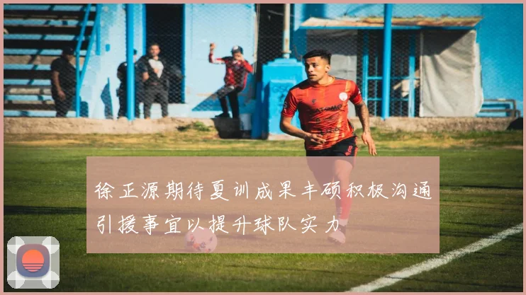 徐正源期待夏训成果丰硕积极沟通引援事宜以提升球队实力