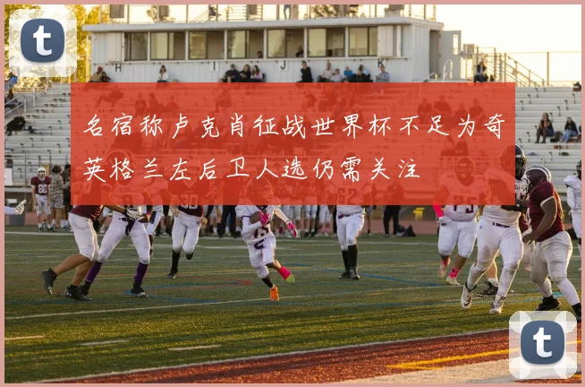 名宿称卢克肖征战世界杯不足为奇英格兰左后卫人选仍需关注