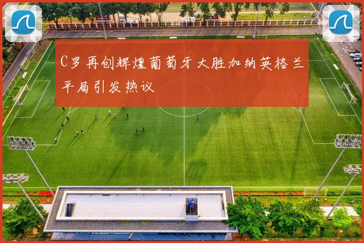 C罗再创辉煌葡萄牙大胜加纳英格兰平局引发热议