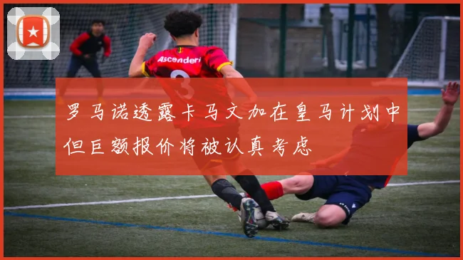 罗马诺透露卡马文加在皇马计划中但巨额报价将被认真考虑