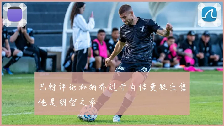 巴特评论加纳乔过于自信曼联出售他是明智之举