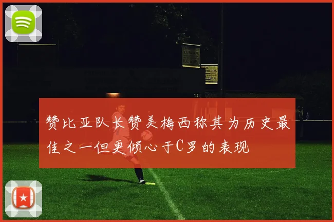 赞比亚队长赞美梅西称其为历史最佳之一但更倾心于C罗的表现