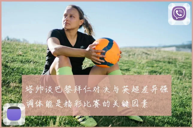 塔帅谈巴黎拜仁对决与英超差异强调体能是精彩比赛的关键因素