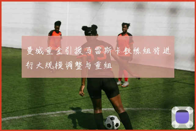 曼城重金引援马雷斯卡教练组将进行大规模调整与重组