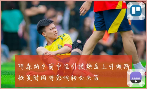 阿森纳冬窗中场引援热度上升赖斯恢复时间将影响转会决策