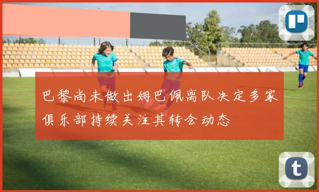 巴黎尚未做出姆巴佩离队决定多家俱乐部持续关注其转会动态