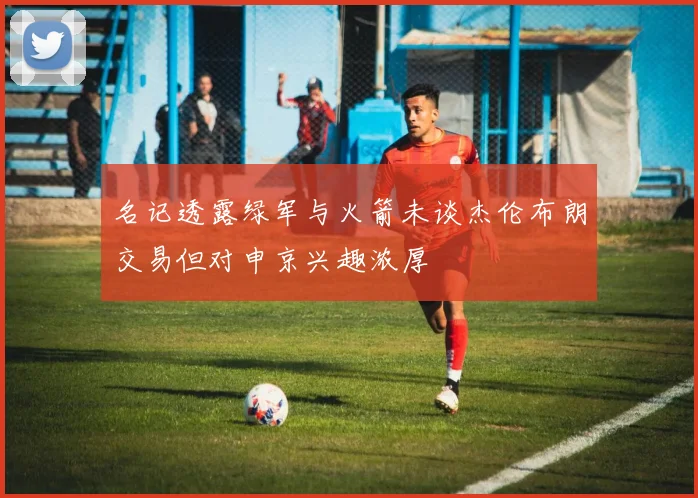 名记透露绿军与火箭未谈杰伦布朗交易但对申京兴趣浓厚