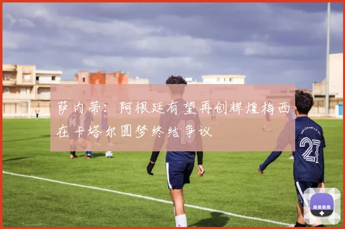 萨内蒂：阿根廷有望再创辉煌梅西在卡塔尔圆梦终结争议
