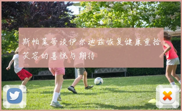 斯帕莱蒂谈伊尔迪兹恢复健康重拾笑容的喜悦与期待