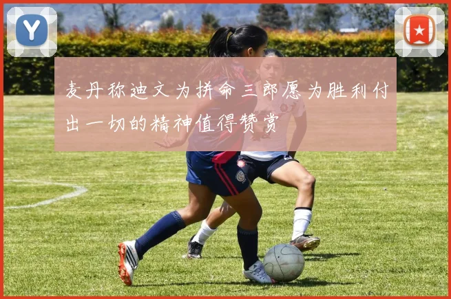 麦丹称迪文为拼命三郎愿为胜利付出一切的精神值得赞赏