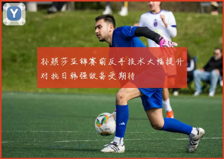 孙颖莎亚锦赛前反手技术大幅提升对抗日韩强敌备受期待