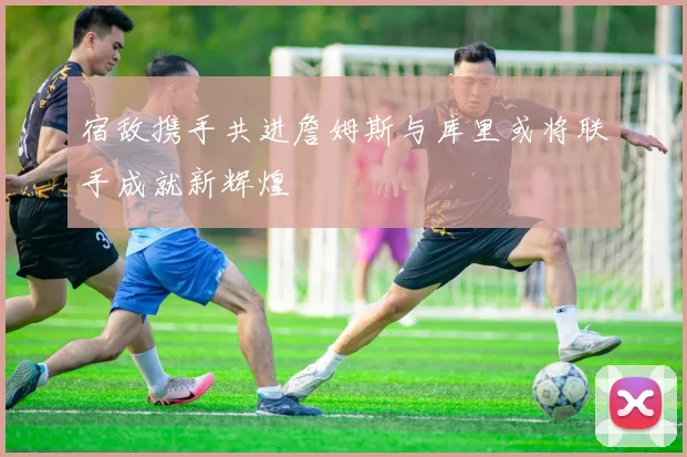 宿敌携手共进詹姆斯与库里或将联手成就新辉煌
