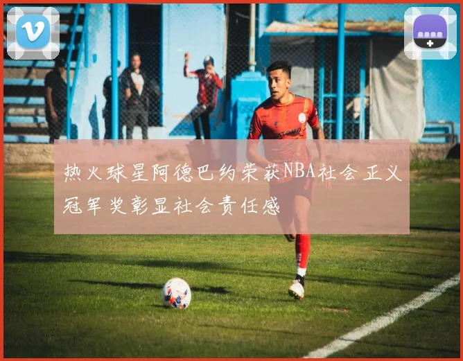 热火球星阿德巴约荣获NBA社会正义冠军奖彰显社会责任感