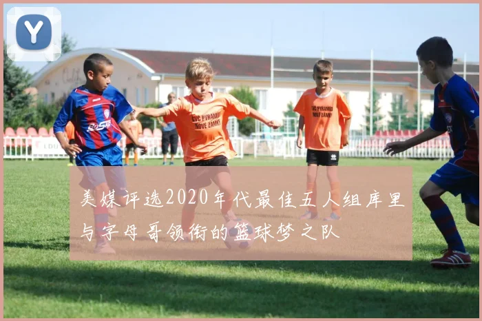 美媒评选2020年代最佳五人组库里与字母哥领衔的篮球梦之队