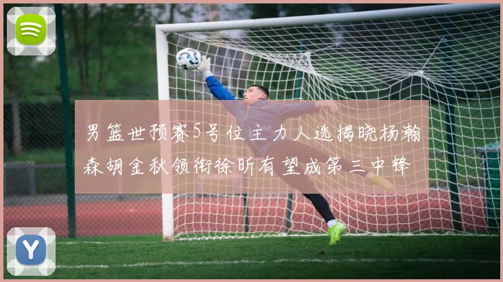 男篮世预赛5号位主力人选揭晓杨瀚森胡金秋领衔徐昕有望成第三中锋