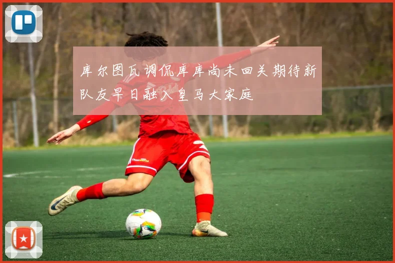 库尔图瓦调侃库库尚未回关期待新队友早日融入皇马大家庭