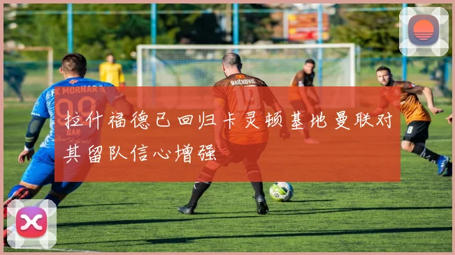 拉什福德已回归卡灵顿基地曼联对其留队信心增强