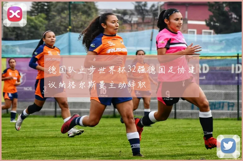 德国队止步世界杯32强德国足协建议纳格尔斯曼主动辞职