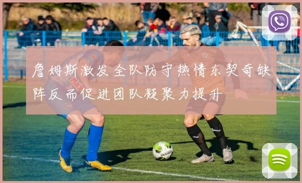 詹姆斯激发全队防守热情东契奇缺阵反而促进团队凝聚力提升