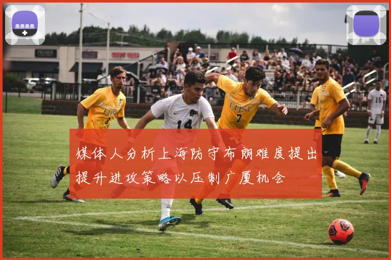 媒体人分析上海防守布朗难度提出提升进攻策略以压制广厦机会