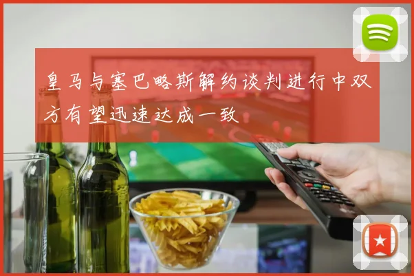 皇马与塞巴略斯解约谈判进行中双方有望迅速达成一致