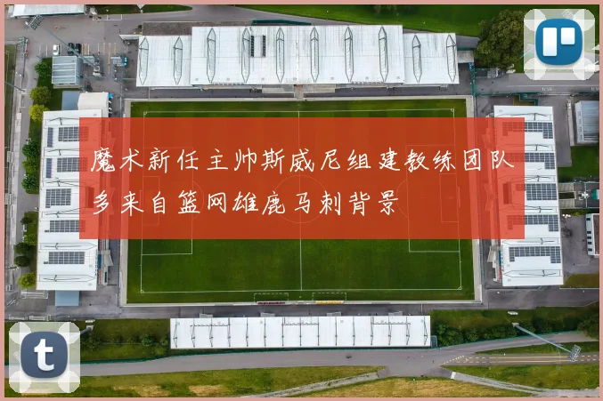 魔术新任主帅斯威尼组建教练团队多来自篮网雄鹿马刺背景