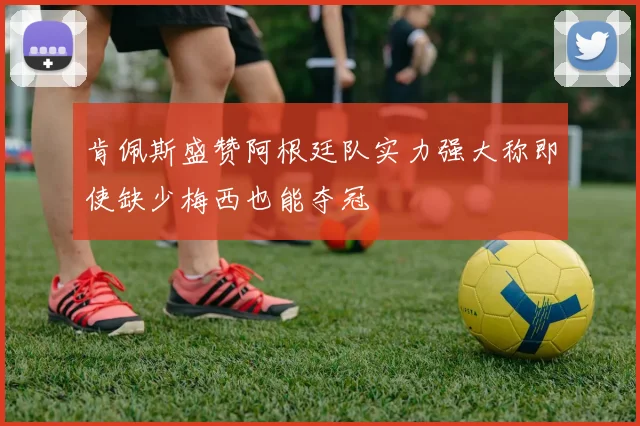 肯佩斯盛赞阿根廷队实力强大称即使缺少梅西也能夺冠