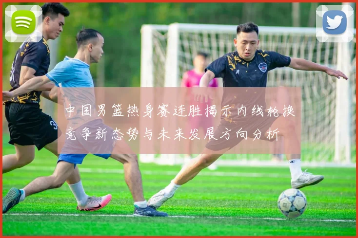 中国男篮热身赛连胜揭示内线轮换竞争新态势与未来发展方向分析