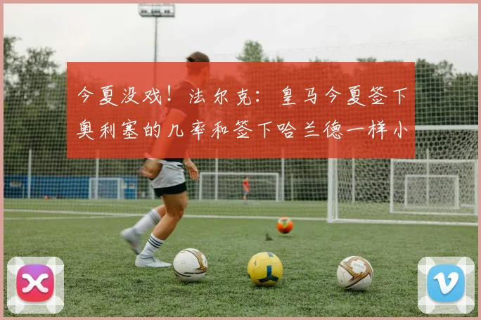 今夏没戏！法尔克：皇马今夏签下奥利塞的几率和签下哈兰德一样小