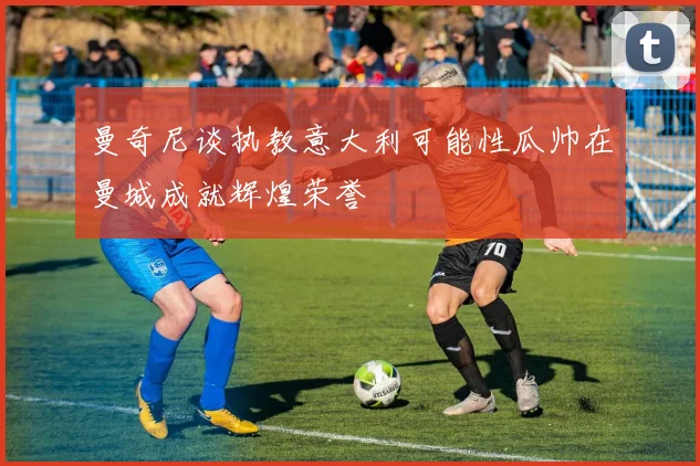 曼奇尼谈执教意大利可能性瓜帅在曼城成就辉煌荣誉