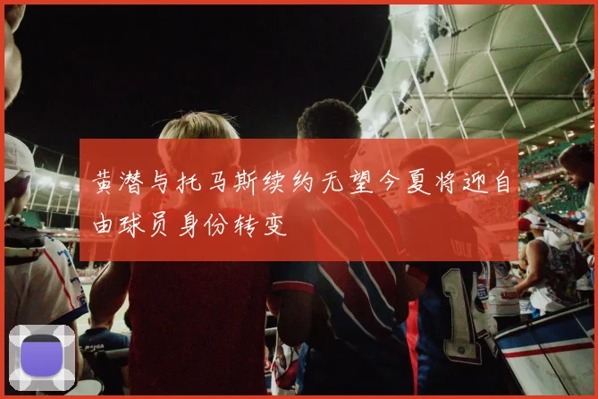 黄潜与托马斯续约无望今夏将迎自由球员身份转变